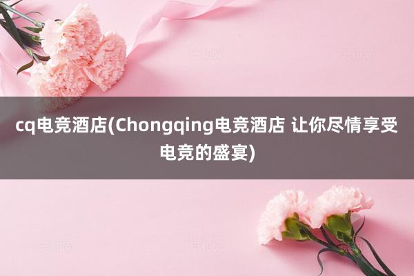 cq电竞酒店(Chongqing电竞酒店 让你尽情享受电竞的盛宴)