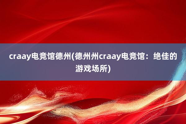 craay电竞馆德州(德州州craay电竞馆：绝佳的游戏场所)