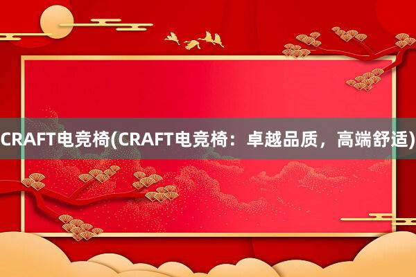 CRAFT电竞椅(CRAFT电竞椅：卓越品质，高端舒适)