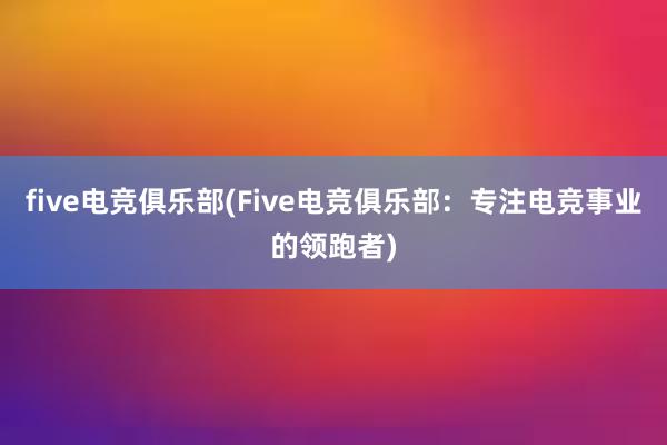 five电竞俱乐部(Five电竞俱乐部：专注电竞事业的领跑者)