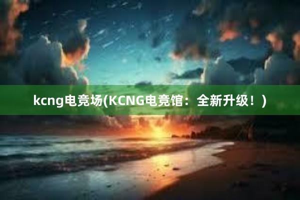 kcng电竞场(KCNG电竞馆：全新升级！)