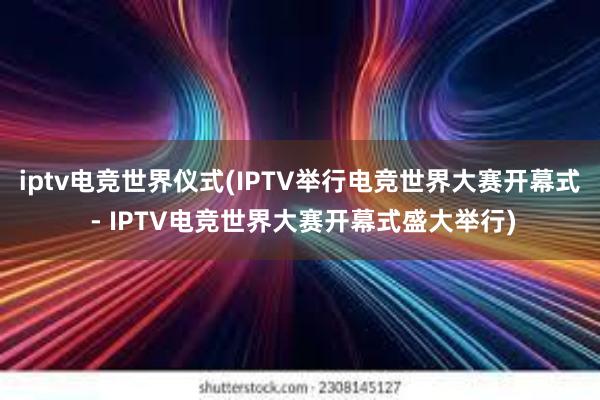 iptv电竞世界仪式(IPTV举行电竞世界大赛开幕式 - IPTV电竞世界大赛开幕式盛大举行)