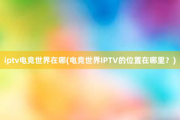 iptv电竞世界在哪(电竞世界IPTV的位置在哪里？)