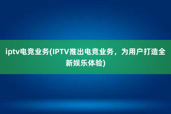 iptv电竞业务(IPTV推出电竞业务，为用户打造全新娱乐体验)