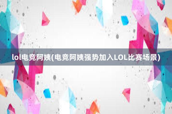 lol电竞阿姨(电竞阿姨强势加入LOL比赛场景)