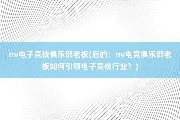 nv电子竞技俱乐部老板(后的：nv电竞俱乐部老板如何引领电子竞技行业？)