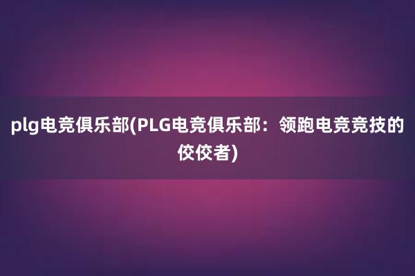 plg电竞俱乐部(PLG电竞俱乐部：领跑电竞竞技的佼佼者)