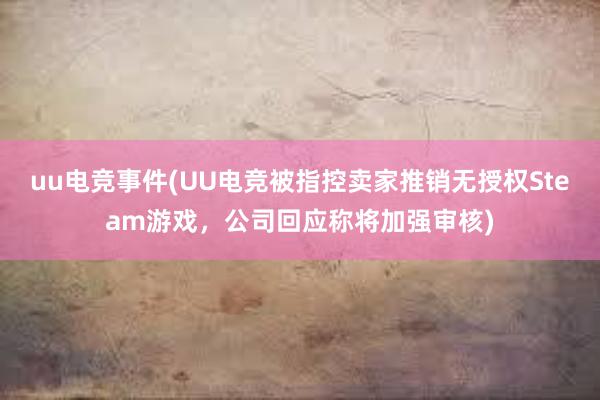 uu电竞事件(UU电竞被指控卖家推销无授权Steam游戏，公司回应称将加强审核)