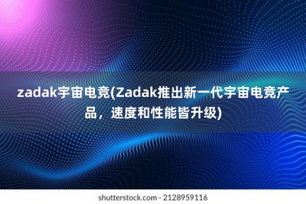 zadak宇宙电竞(Zadak推出新一代宇宙电竞产品，速度和性能皆升级)