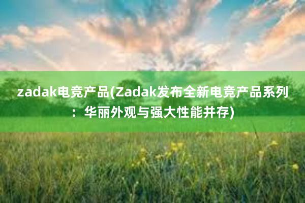 zadak电竞产品(Zadak发布全新电竞产品系列：华丽外观与强大性能并存)