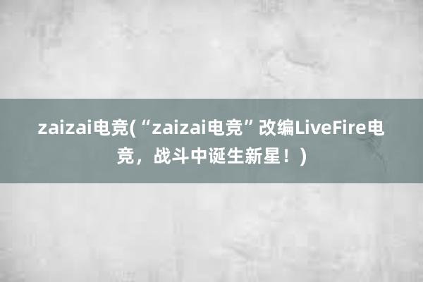 zaizai电竞(“zaizai电竞”改编LiveFire电竞，战斗中诞生新星！)