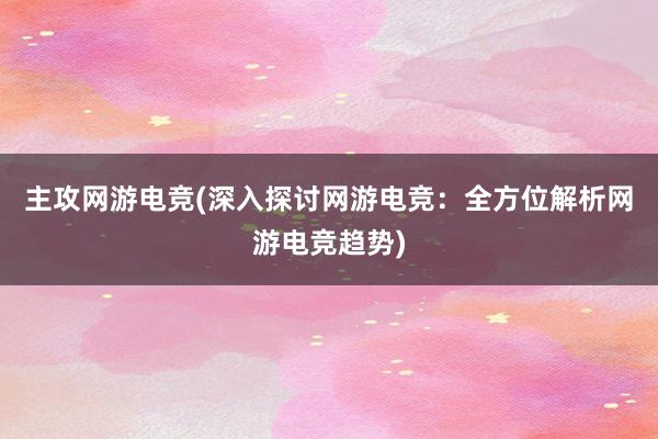 主攻网游电竞(深入探讨网游电竞：全方位解析网游电竞趋势)