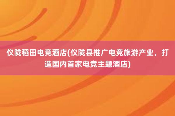 仪陇稻田电竞酒店(仪陇县推广电竞旅游产业，打造国内首家电竞主题酒店)