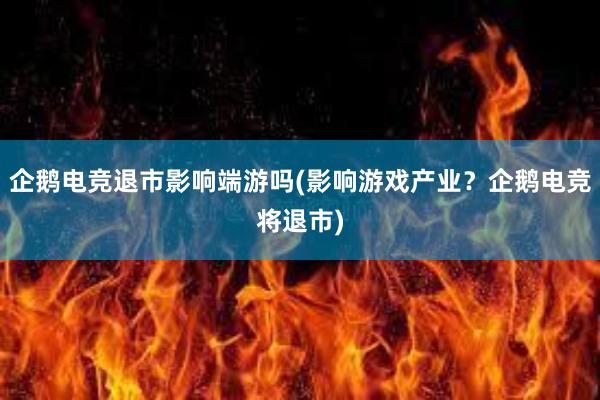 企鹅电竞退市影响端游吗(影响游戏产业？企鹅电竞将退市)