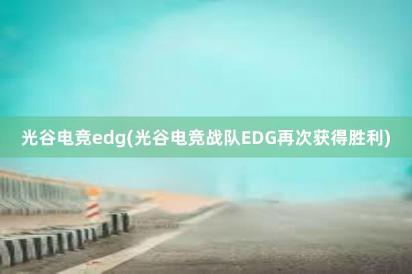 光谷电竞edg(光谷电竞战队EDG再次获得胜利)