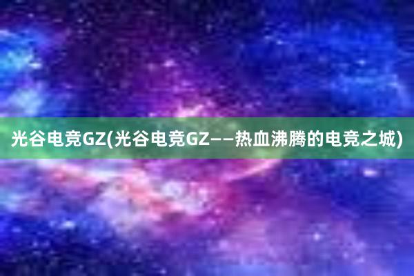 光谷电竞GZ(光谷电竞GZ——热血沸腾的电竞之城)