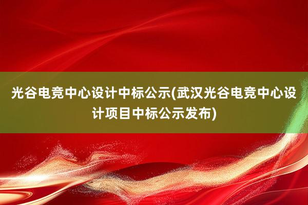 光谷电竞中心设计中标公示(武汉光谷电竞中心设计项目中标公示发布)