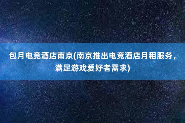 包月电竞酒店南京(南京推出电竞酒店月租服务，满足游戏爱好者需求)