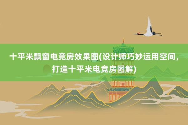 十平米飘窗电竞房效果图(设计师巧妙运用空间，打造十平米电竞房图解)