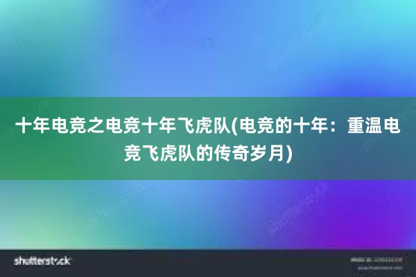 十年电竞之电竞十年飞虎队(电竞的十年：重温电竞飞虎队的传奇岁月)