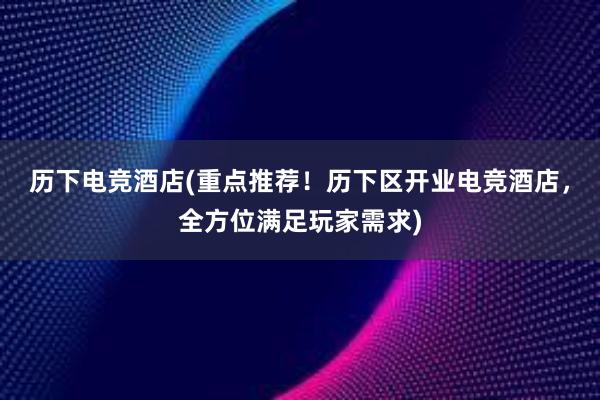 历下电竞酒店(重点推荐！历下区开业电竞酒店，全方位满足玩家需求)