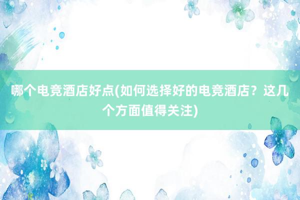 哪个电竞酒店好点(如何选择好的电竞酒店？这几个方面值得关注)