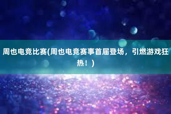 周也电竞比赛(周也电竞赛事首届登场，引燃游戏狂热！)