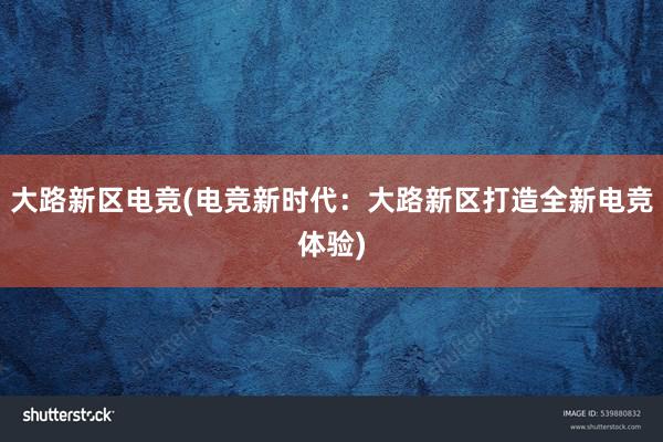 大路新区电竞(电竞新时代：大路新区打造全新电竞体验)