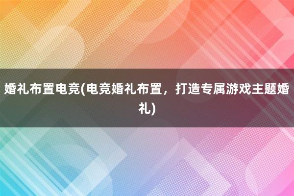 婚礼布置电竞(电竞婚礼布置，打造专属游戏主题婚礼)