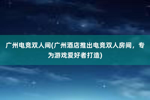 广州电竞双人间(广州酒店推出电竞双人房间，专为游戏爱好者打造)