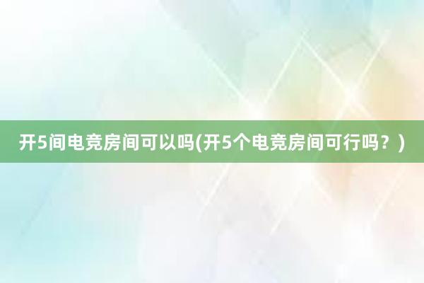 开5间电竞房间可以吗(开5个电竞房间可行吗？)