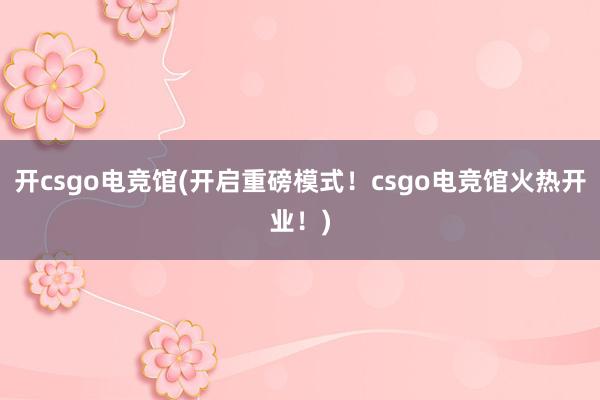 开csgo电竞馆(开启重磅模式！csgo电竞馆火热开业！)