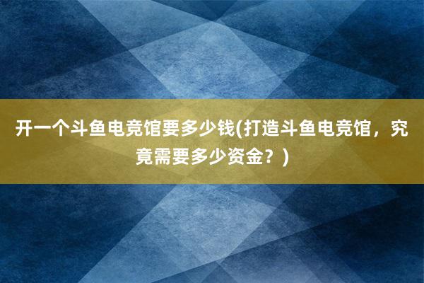 开一个斗鱼电竞馆要多少钱(打造斗鱼电竞馆，究竟需要多少资金？)