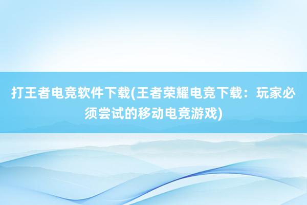 打王者电竞软件下载(王者荣耀电竞下载：玩家必须尝试的移动电竞游戏)