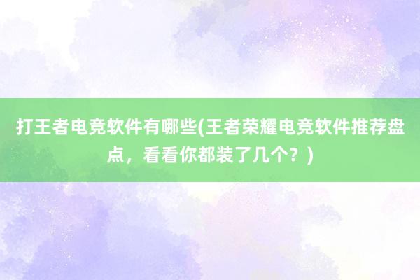 打王者电竞软件有哪些(王者荣耀电竞软件推荐盘点，看看你都装了几个？)