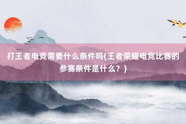 打王者电竞需要什么条件吗(王者荣耀电竞比赛的参赛条件是什么？)