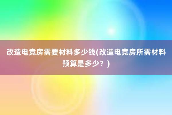 改造电竞房需要材料多少钱(改造电竞房所需材料预算是多少？)