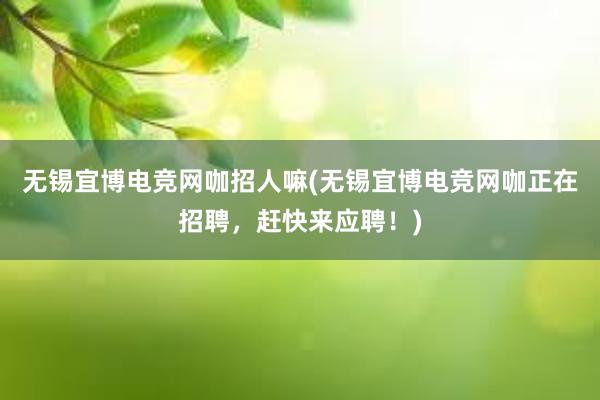 无锡宜博电竞网咖招人嘛(无锡宜博电竞网咖正在招聘，赶快来应聘！)