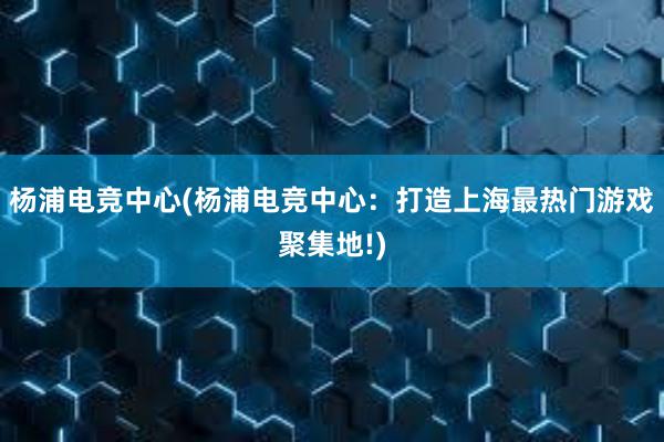 杨浦电竞中心(杨浦电竞中心：打造上海最热门游戏聚集地!)