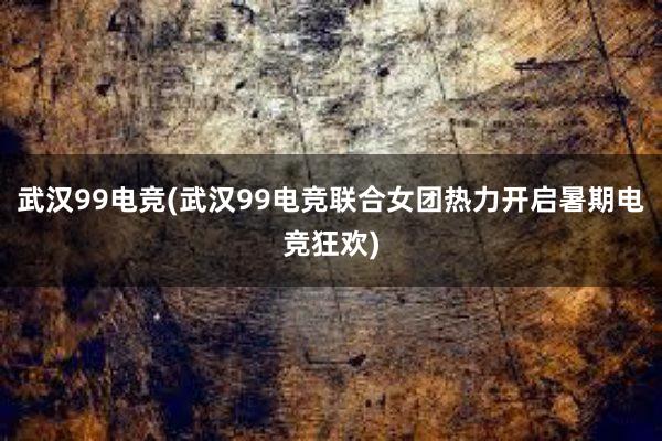 武汉99电竞(武汉99电竞联合女团热力开启暑期电竞狂欢)