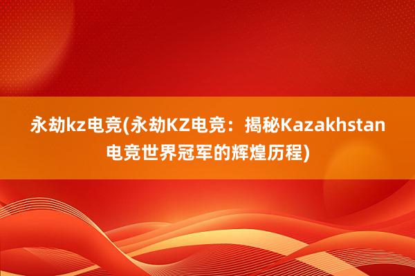 永劫kz电竞(永劫KZ电竞：揭秘Kazakhstan电竞世界冠军的辉煌历程)