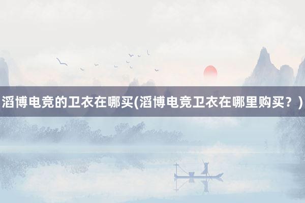 滔博电竞的卫衣在哪买(滔博电竞卫衣在哪里购买？)