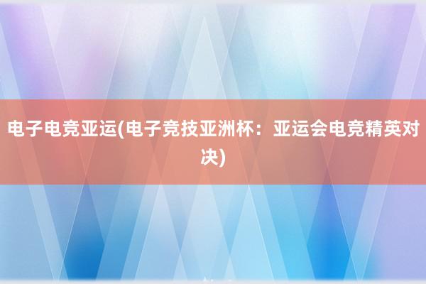 电子电竞亚运(电子竞技亚洲杯：亚运会电竞精英对决)