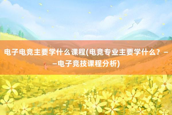 电子电竞主要学什么课程(电竞专业主要学什么？——电子竞技课程分析)