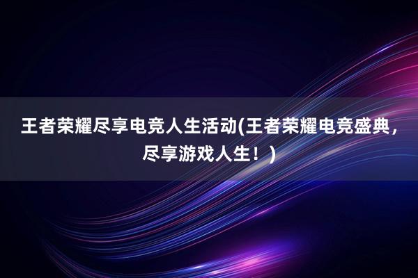 王者荣耀尽享电竞人生活动(王者荣耀电竞盛典，尽享游戏人生！)