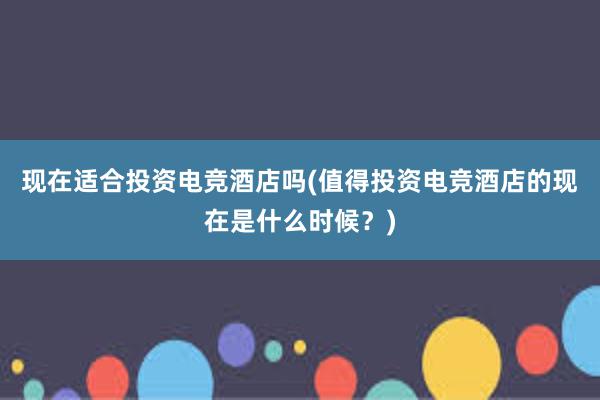 现在适合投资电竞酒店吗(值得投资电竞酒店的现在是什么时候？)