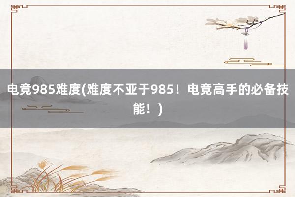 电竞985难度(难度不亚于985！电竞高手的必备技能！)