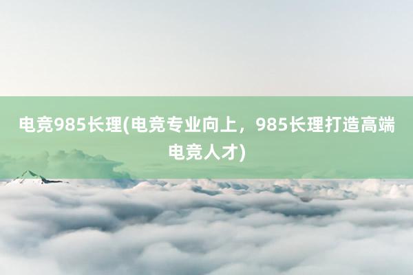 电竞985长理(电竞专业向上，985长理打造高端电竞人才)