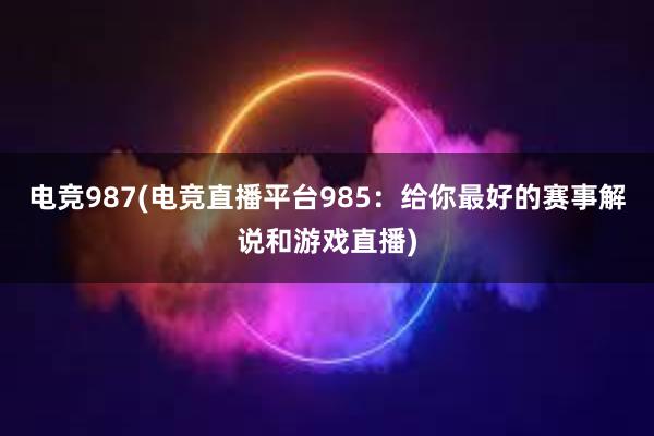 电竞987(电竞直播平台985：给你最好的赛事解说和游戏直播)