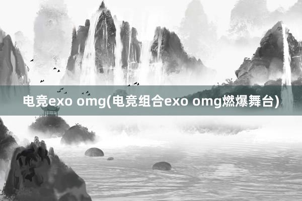 电竞exo omg(电竞组合exo omg燃爆舞台)